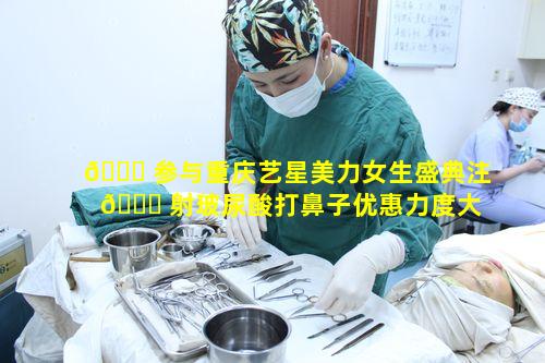🐞 参与重庆艺星美力女生盛典注 🍀 射玻尿酸打鼻子优惠力度大吗